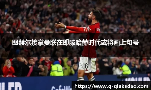 图赫尔接掌曼联在即滕哈赫时代或将画上句号